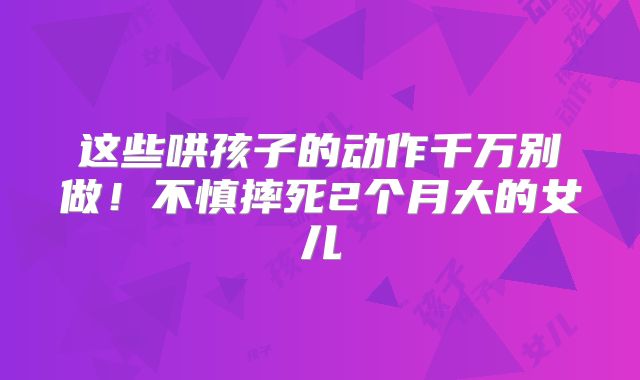 这些哄孩子的动作千万别做!不慎摔死2个月大的女儿