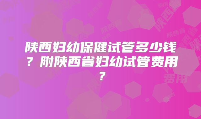 陕西妇幼保健试管多少钱？附陕西省妇幼试管费用？