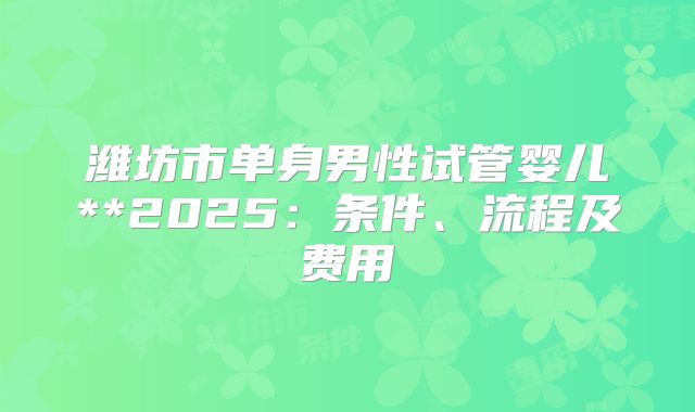 潍坊市单身男性试管婴儿**2025:条件、流程及费用