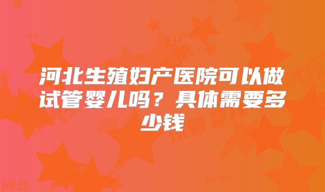 河北生殖妇产医院可以做试管婴儿吗？具体需要多少钱