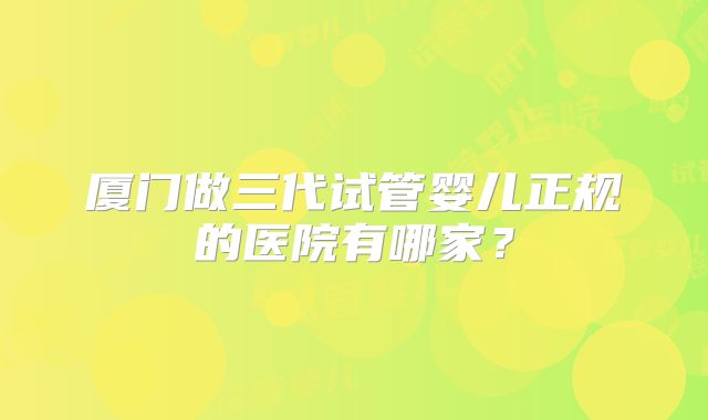 厦门做三代试管婴儿正规的医院有哪家？