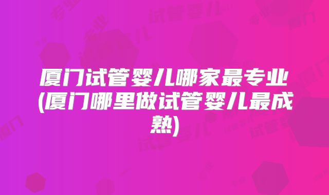 厦门试管婴儿哪家最专业(厦门哪里做试管婴儿最成熟)