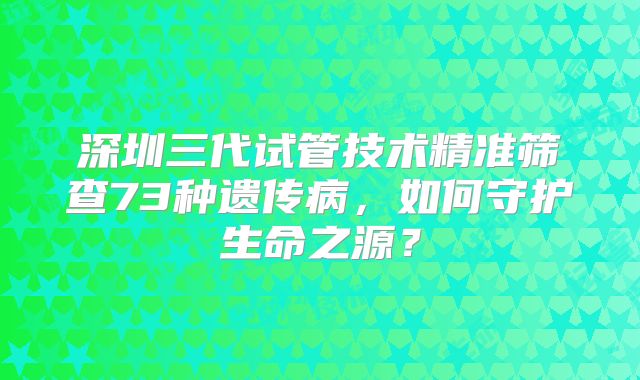 深圳三代试管技术精准筛查73种遗传病，如何守护生命之源？