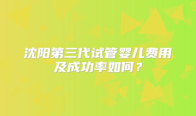 沈阳第三代试管婴儿费用及成功率如何?