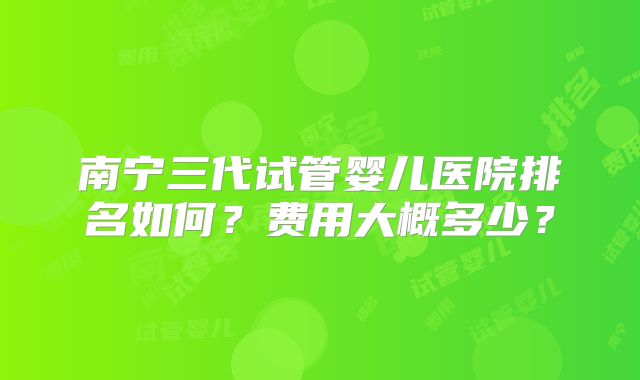 南宁三代试管婴儿医院排名如何？费用大概多少？
