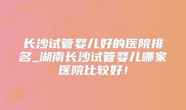 长沙试管婴儿好的医院排名_湖南长沙试管婴儿哪家医院比较好！