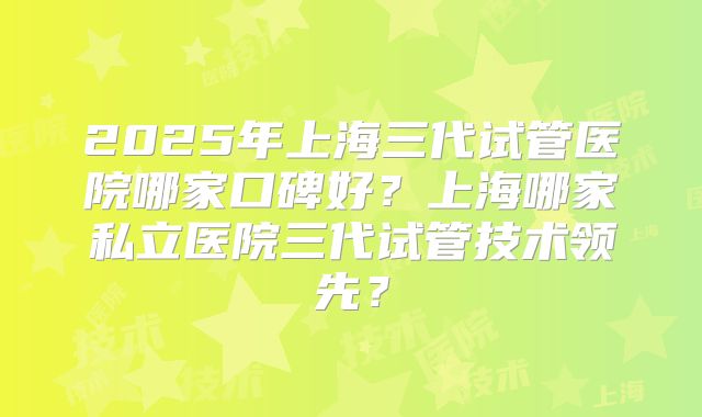 2025年上海三代试管医院哪家口碑好？上海哪家私立医院三代试管技术领先？