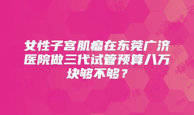 女性子宫肌瘤在东莞广济医院做三代试管预算八万块够不够？