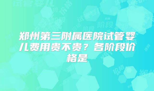 郑州第三附属医院试管婴儿费用贵不贵?各阶段价格是