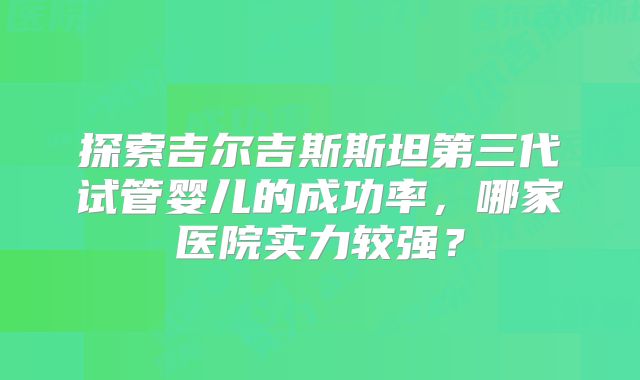 探索吉尔吉斯斯坦第三代试管婴儿的成功率,哪家医院实力较强?
