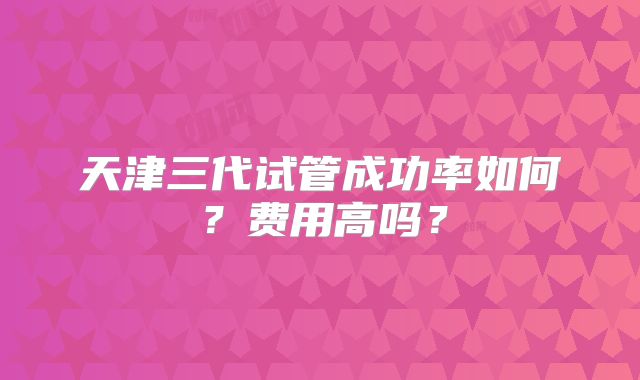 天津三代试管成功率如何?费用高吗?