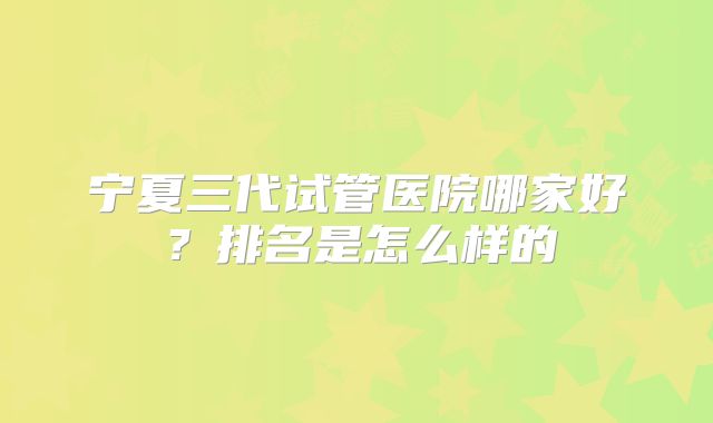 宁夏三代试管医院哪家好?排名是怎么样的