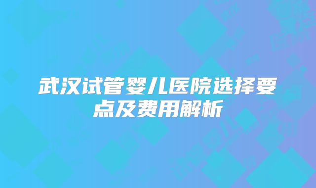 武汉试管婴儿医院选择要点及费用解析
