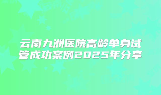 云南九洲医院高龄单身试管成功案例2025年分享