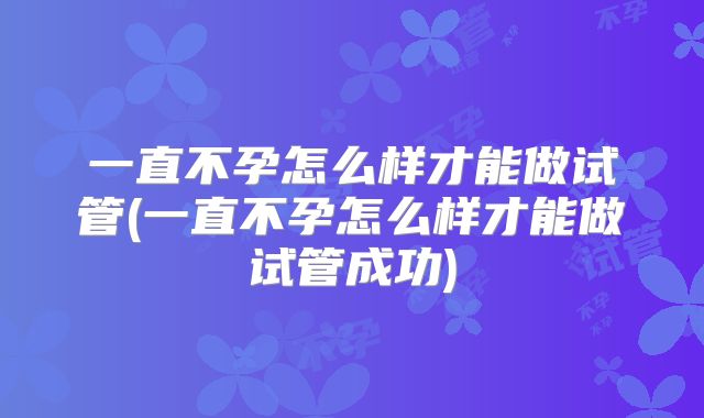 一直不孕怎么样才能做试管(一直不孕怎么样才能做试管成功)