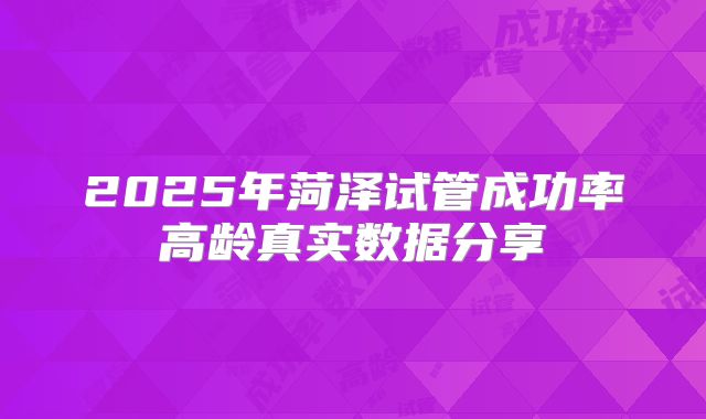 2025年菏泽试管成功率高龄真实数据分享