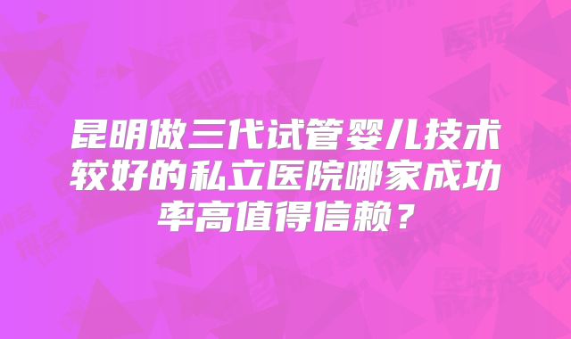 昆明做三代试管婴儿技术较好的私立医院哪家成功率高值得信赖?