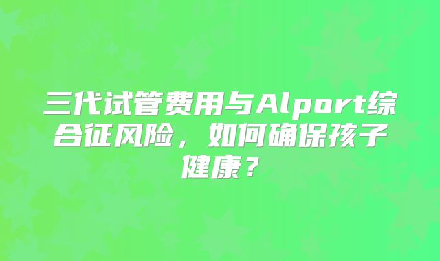 三代试管费用与Alport综合征风险,如何确保孩子健康?