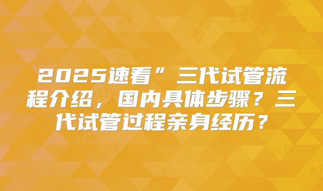 2025速看”三代试管流程介绍，国内具体步骤？三代试管过程亲身经历？