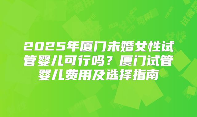 2025年厦门未婚女性试管婴儿可行吗?厦门试管婴儿费用及选择指南