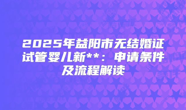 2025年益阳市无结婚证试管婴儿新**：申请条件及流程解读