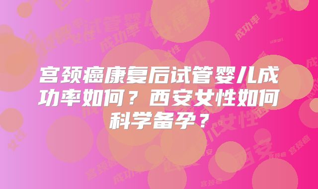 宫颈癌康复后试管婴儿成功率如何?西安女性如何科学备孕?