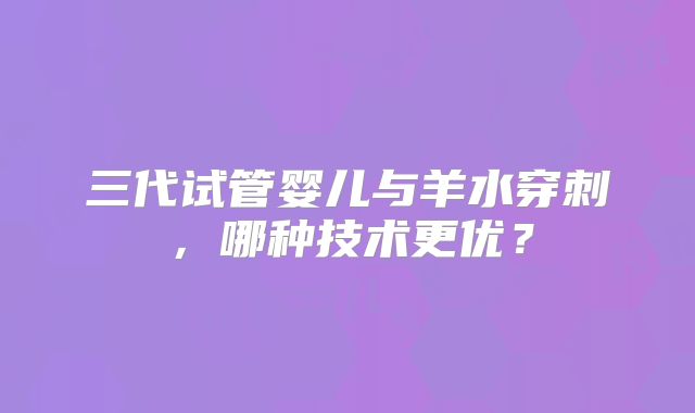 三代试管婴儿与羊水穿刺,哪种技术更优?