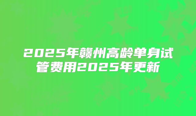 2025年赣州高龄单身试管费用2025年更新