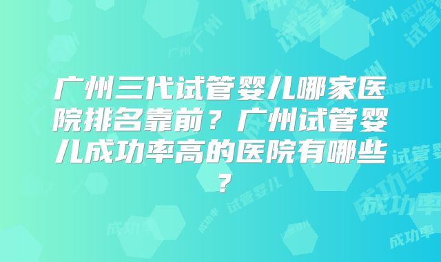 广州三代试管婴儿哪家医院排名靠前?广州试管婴儿成功率高的医院有哪些?
