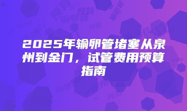 2025年输卵管堵塞从泉州到金门,试管费用预算指南