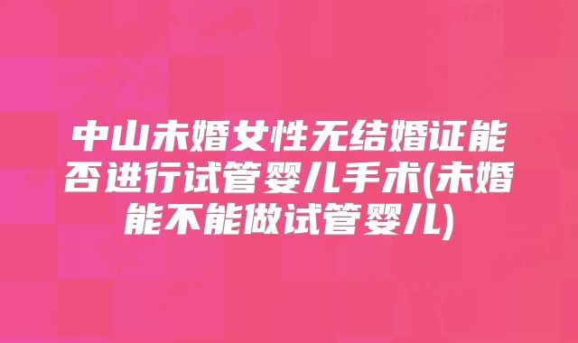 中山未婚女性无结婚证能否进行试管婴儿手术(未婚能不能做试管婴儿)