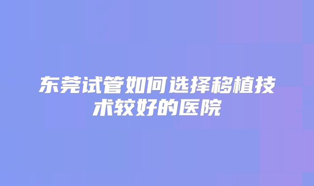 东莞试管如何选择移植技术较好的医院