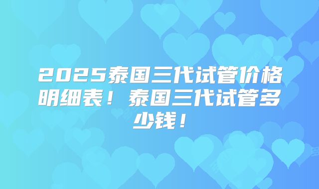2025泰国三代试管价格明细表!泰国三代试管多少钱!