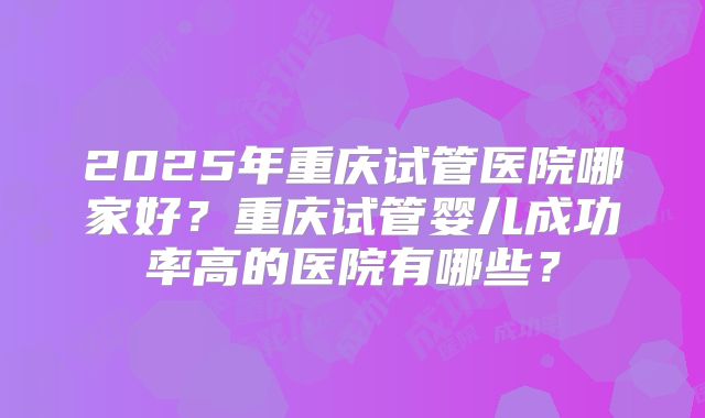 2025年重庆试管医院哪家好?重庆试管婴儿成功率高的医院有哪些?