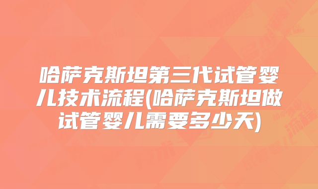 哈萨克斯坦第三代试管婴儿技术流程(哈萨克斯坦做试管婴儿需要多少天)