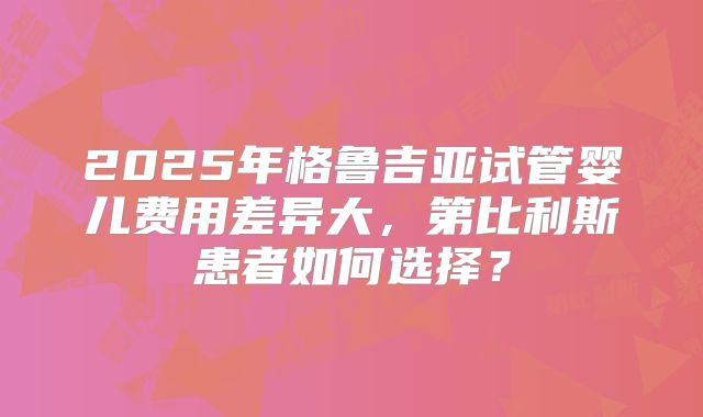 2025年格鲁吉亚试管婴儿费用差异大,第比利斯患者如何选择?