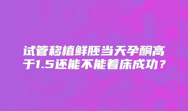 试管移植鲜胚当天孕酮高于1.5还能不能着床成功?