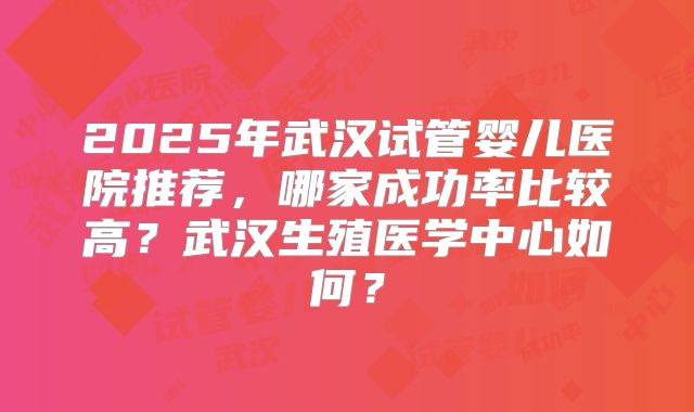 2025年武汉试管婴儿医院推荐,哪家成功率比较高?武汉生殖医学中心如何?