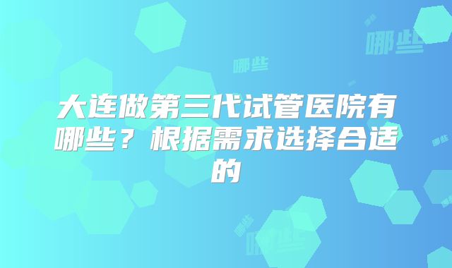 大连做第三代试管医院有哪些？根据需求选择合适的