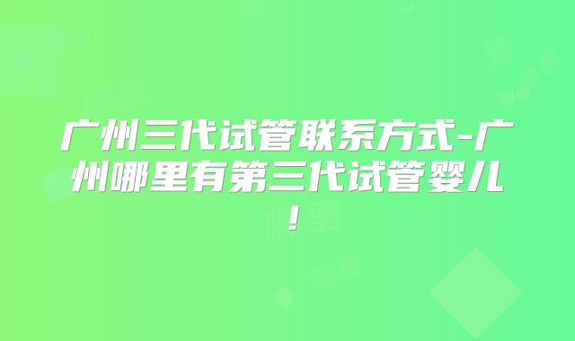 广州三代试管联系方式-广州哪里有第三代试管婴儿!