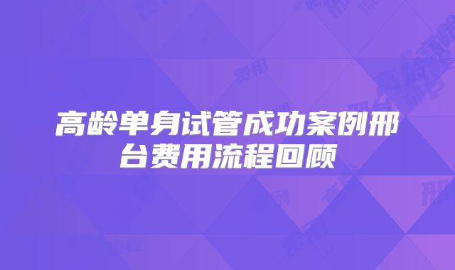 高龄单身试管成功案例邢台费用流程回顾