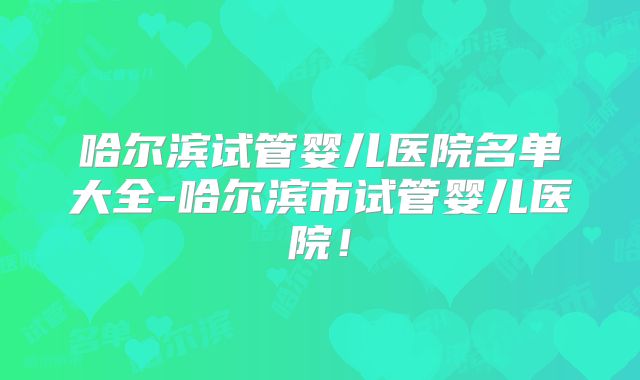 哈尔滨试管婴儿医院名单大全-哈尔滨市试管婴儿医院!