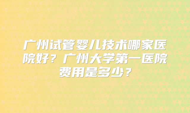 广州试管婴儿技术哪家医院好?广州大学第一医院费用是多少?