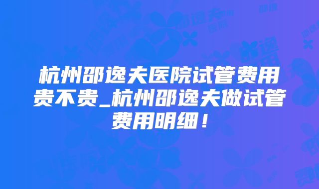 杭州邵逸夫医院试管费用贵不贵_杭州邵逸夫做试管费用明细！