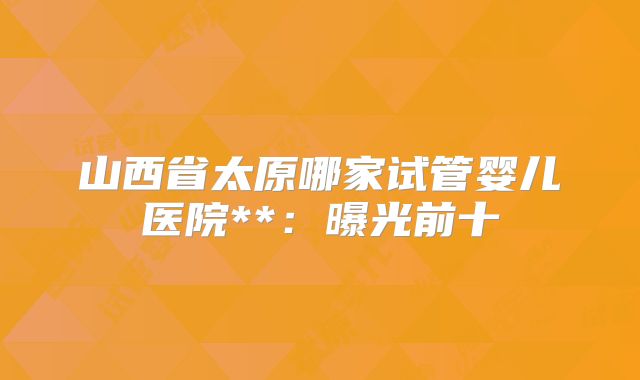 山西省太原哪家试管婴儿医院**：曝光前十