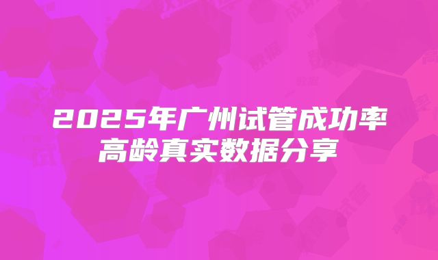 2025年广州试管成功率高龄真实数据分享