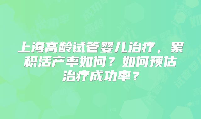 上海高龄试管婴儿治疗,累积活产率如何?如何预估治疗成功率?
