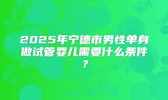 2025年宁德市男性单身做试管婴儿需要什么条件？