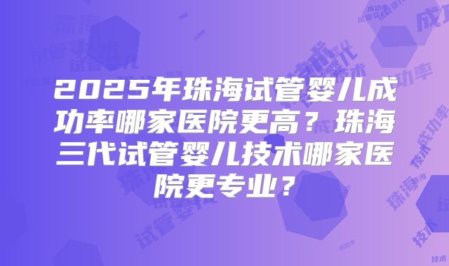 2025年珠海试管婴儿成功率哪家医院更高?珠海三代试管婴儿技术哪家医院更专业?