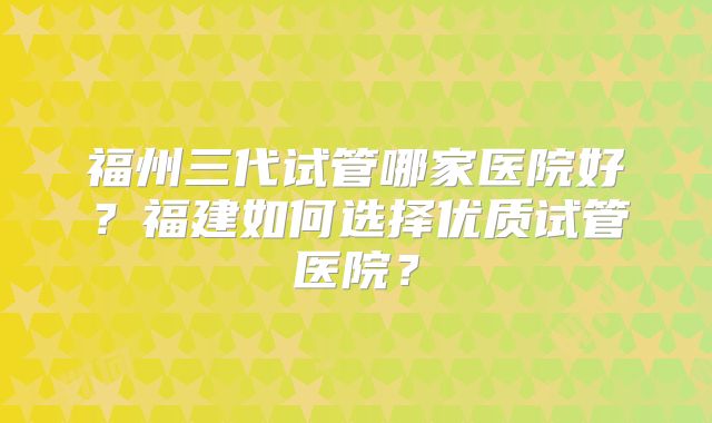 福州三代试管哪家医院好？福建如何选择优质试管医院？